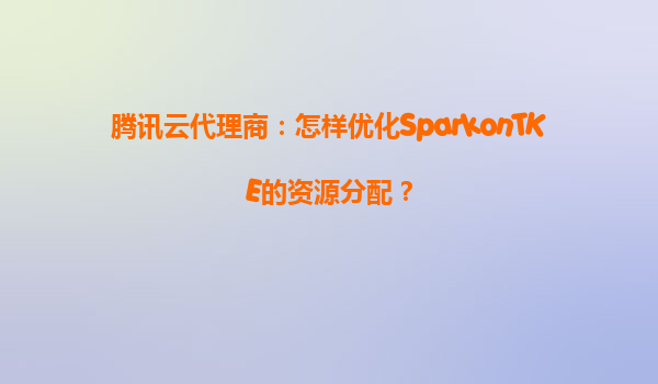 腾讯云代理商：怎样优化SparkonTKE的资源分配？
