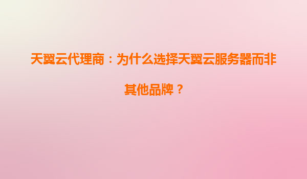 天翼云代理商：为什么选择天翼云服务器而非其他品牌？