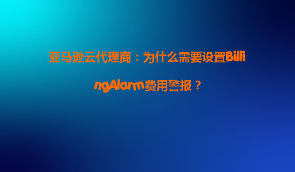 亚马逊云代理商：为什么需要设置BillingAlarm费用警报？