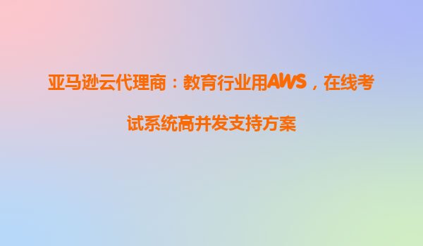 亚马逊云代理商：教育行业用AWS，在线考试系统高并发支持方案