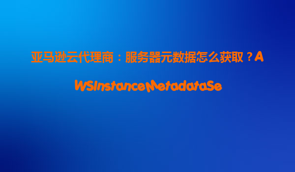 亚马逊云代理商：服务器元数据怎么获取？AWSInstanceMetadataService使用