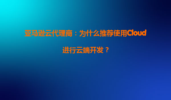 亚马逊云代理商：为什么推荐使用Cloud进行云端开发？