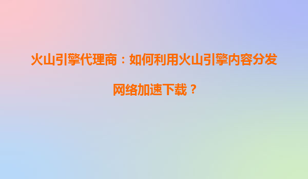 火山引擎代理商：如何利用火山引擎内容分发网络加速下载？