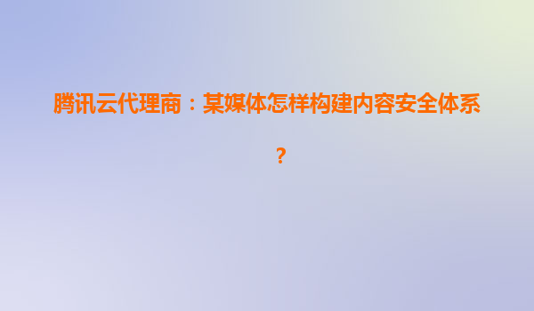 腾讯云代理商：某媒体怎样构建内容安全体系？
