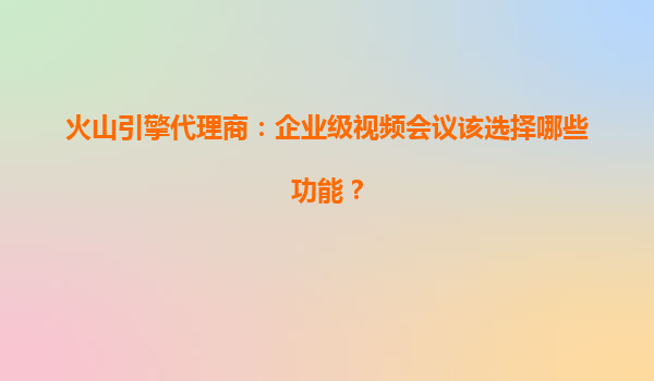 火山引擎代理商：企业级视频会议该选择哪些功能？