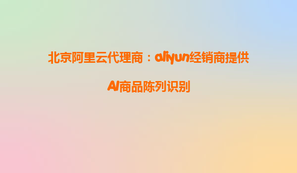 北京阿里云代理商：aliyun经销商提供AI商品陈列识别
