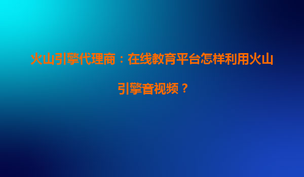 火山引擎代理商：在线教育平台怎样利用火山引擎音视频？