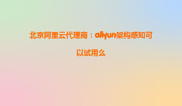 北京阿里云代理商：aliyun架构感知可以试用么