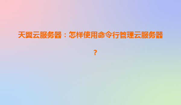 天翼云服务器：怎样使用命令行管理云服务器？