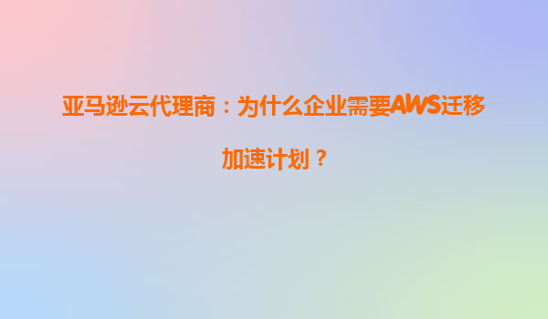 亚马逊云代理商：为什么企业需要AWS迁移加速计划？