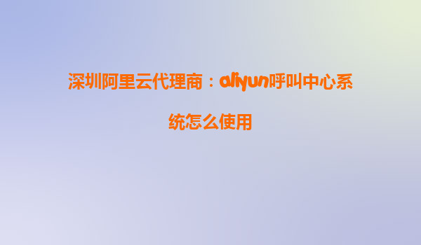 深圳阿里云代理商：aliyun呼叫中心系统怎么使用