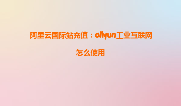 阿里云国际站充值：aliyun工业互联网怎么使用
