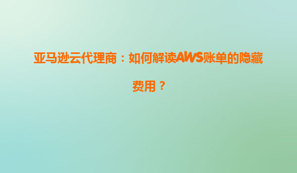 亚马逊云代理商：如何解读AWS账单的隐藏费用？