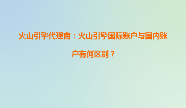 火山引擎代理商：火山引擎国际账户与国内账户有何区别？