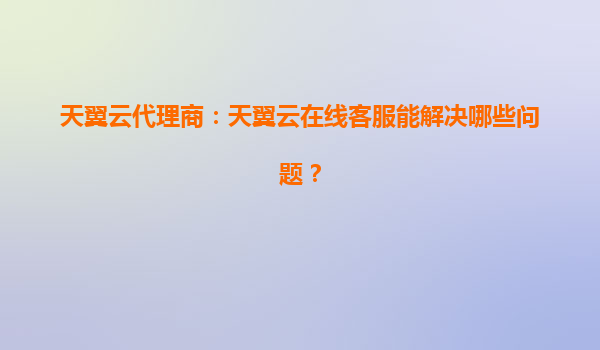 天翼云代理商：天翼云在线客服能解决哪些问题？