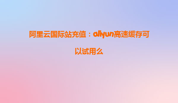 阿里云国际站充值：aliyun高速缓存可以试用么