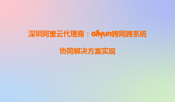 深圳阿里云代理商：aliyun跨网跨系统协同解决方案实现