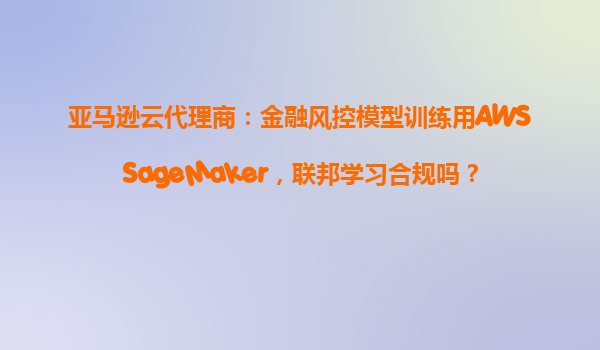 亚马逊云代理商：金融风控模型训练用AWSSageMaker，联邦学习合规吗？