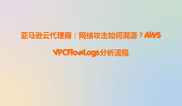 亚马逊云代理商：网络攻击如何溯源？AWSVPCFlowLogs分析流程