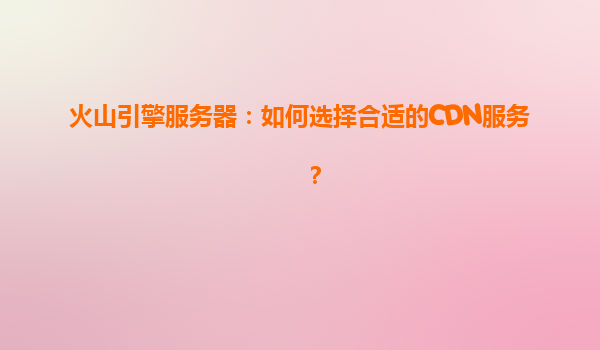 火山引擎服务器：如何选择合适的CDN服务？