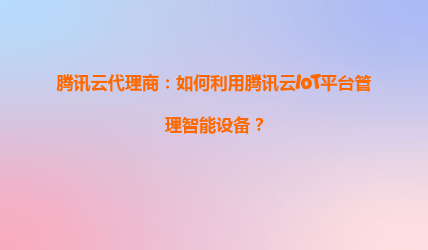 腾讯云代理商：如何利用腾讯云IoT平台管理智能设备？