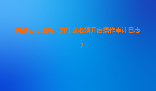 腾讯云代理商：为什么必须开启操作审计日志？