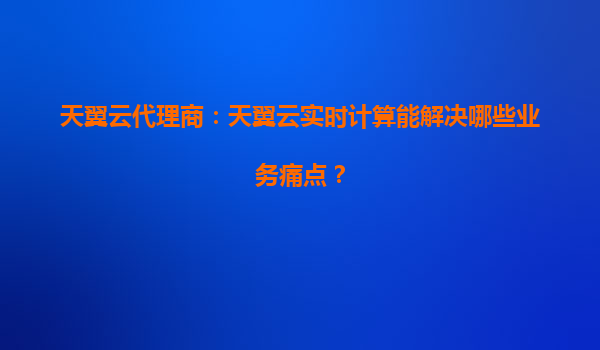天翼云代理商：天翼云实时计算能解决哪些业务痛点？