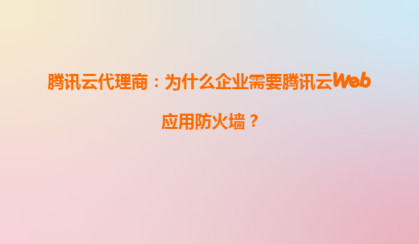腾讯云代理商：为什么企业需要腾讯云Web应用防火墙？