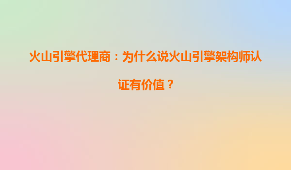 火山引擎代理商：为什么说火山引擎架构师认证有价值？