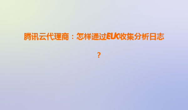 腾讯云代理商：怎样通过ELK收集分析日志？