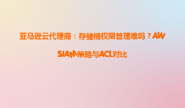 亚马逊云代理商：存储桶权限管理难吗？AWSIAM策略与ACL对比