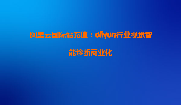 阿里云国际站充值：aliyun行业视觉智能诊断商业化
