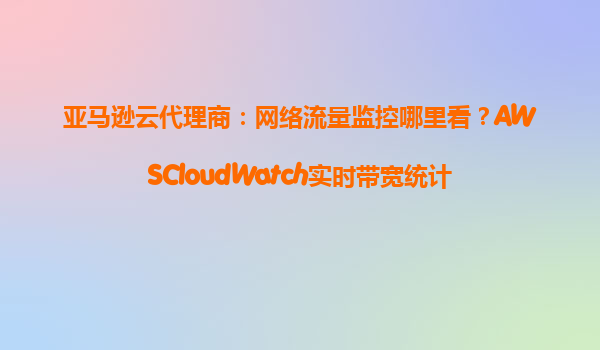亚马逊云代理商：网络流量监控哪里看？AWSCloudWatch实时带宽统计