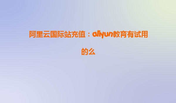 阿里云国际站充值：aliyun教育有试用的么