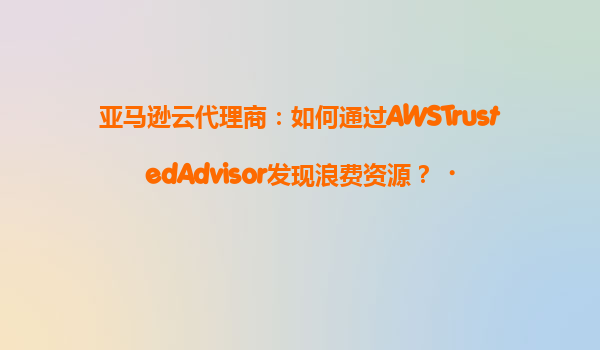 亚马逊云代理商：如何通过AWSTrustedAdvisor发现浪费资源？‌