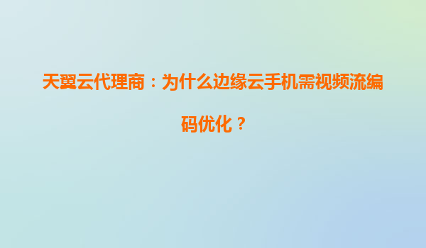 天翼云代理商：为什么边缘云手机需视频流编码优化？