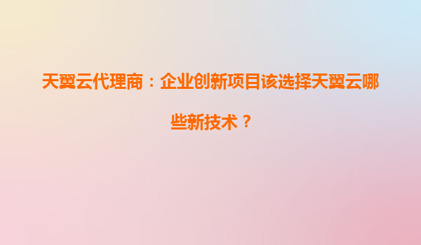 天翼云代理商：企业创新项目该选择天翼云哪些新技术？