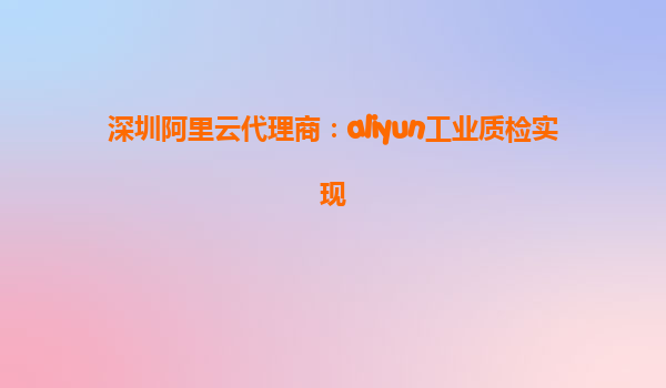 深圳阿里云代理商：aliyun工业质检实现