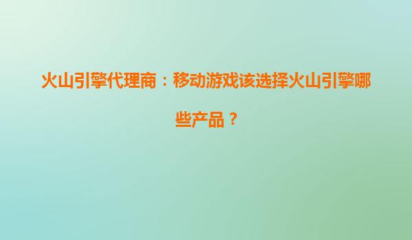 火山引擎代理商：移动游戏该选择火山引擎哪些产品？