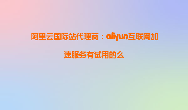 阿里云国际站代理商：aliyun互联网加速服务有试用的么