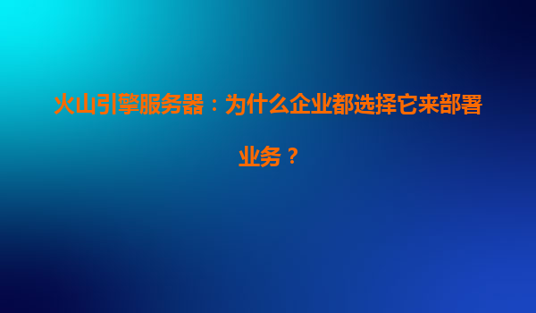火山引擎服务器：为什么企业都选择它来部署业务？