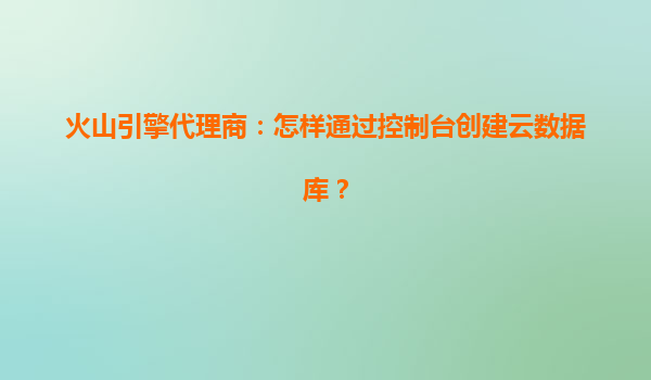火山引擎代理商：怎样通过控制台创建云数据库？