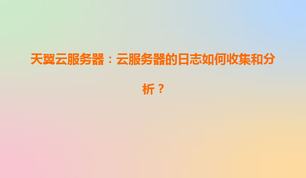 天翼云服务器：云服务器的日志如何收集和分析？