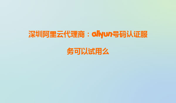 深圳阿里云代理商：aliyun号码认证服务可以试用么