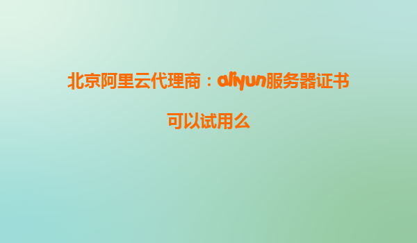 北京阿里云代理商：aliyun服务器证书可以试用么