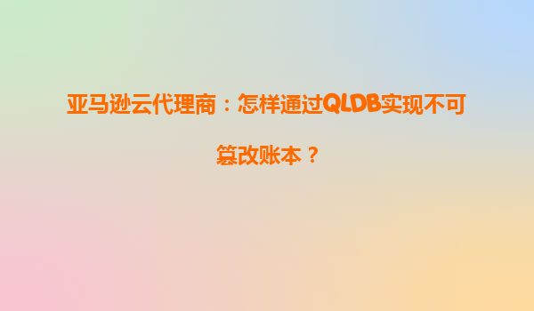 亚马逊云代理商：怎样通过QLDB实现不可篡改账本？