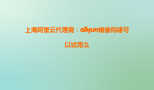 上海阿里云代理商：aliyun镜像构建可以试用么
