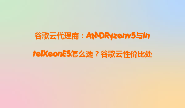 谷歌云代理商：AMDRyzenv5与IntelXeonE5怎么选？谷歌云性价比处理器机型推荐