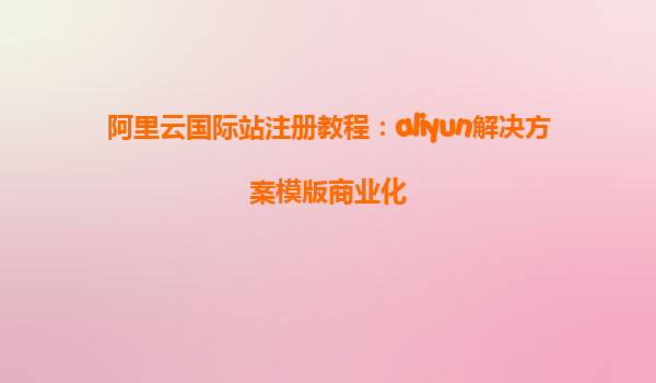 阿里云国际站注册教程：aliyun解决方案模版商业化