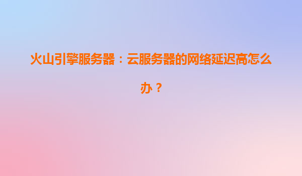 火山引擎服务器：云服务器的网络延迟高怎么办？
